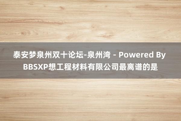 泰安梦泉州双十论坛-泉州湾 - Powered By BBSXP想工程材料有限公司最离谱的是